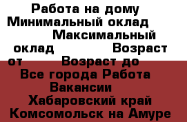 Работа на дому › Минимальный оклад ­ 15 000 › Максимальный оклад ­ 45 000 › Возраст от ­ 18 › Возраст до ­ 50 - Все города Работа » Вакансии   . Хабаровский край,Комсомольск-на-Амуре г.